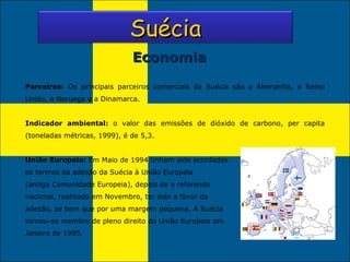 Economia Parceiros:  Os principais parceiros comerciais da Suécia são a Alemanha, o Reino Unido, a Noruega e a Dinamarca. Indicador ambiental:  o valor das emissões de dióxido de carbono, per capita (toneladas métricas, 1999), é de 5,3. União Europeia:  Em Maio de 1994 tinham sido acordados os termos da adesão da Suécia à União Europeia (antiga Comunidade Europeia), depois de o referendo nacional, realizado em Novembro, ter sido a favor da adesão, se bem que por uma margem pequena. A Suécia tornou-se membro de pleno direito da União Europeia em Janeiro de 1995.  Suécia 