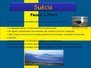 Fauna e Flora Mais da metade do território sueco é abrangido por florestas : A vegetação alpina e árctica domina no norte do país. Às regiões montanhosas mais elevadas não acolhem nenhuma vegetação. Mais a baixo, encontra-se as Landas cobertos de numerosas variedades de Espumas e Líquenes. Seguidamente vêm as florestas de Bétulas e de Salgueiros. E por último a zona inferior abrangida de florestas de Coníferas (pinhos, épicéas). No Sul do território existem principalmente árvores de folhas caducas (carvalhos).   Suécia 