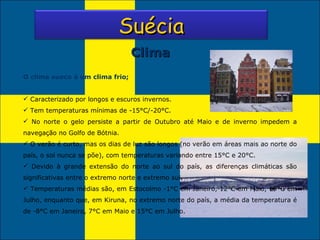 Clima O clima sueco é um clima frio; Caracterizado por longos e escuros invernos. Tem temperaturas mínimas de -15°C/-20°C. No norte o gelo persiste a partir de Outubro até Maio e de inverno impedem a navegação no Golfo de Bótnia. O verão é curto, mas os dias de luz são longos (no verão em áreas mais ao norte do país, o sol nunca se põe), com temperaturas variando entre 15°C e 20°C.  Devido à grande extensão do norte ao sul do país, as diferenças climáticas são significativas entre o extremo norte e extremo sul. Temperaturas médias são, em Estocolmo -1°C em Janeiro, 12°C em Maio, 19°C em Julho, enquanto que, em Kiruna, no extremo norte do país, a média da temperatura é de -8°C em Janeiro, 7°C em Maio e 15°C em Julho. Suécia 