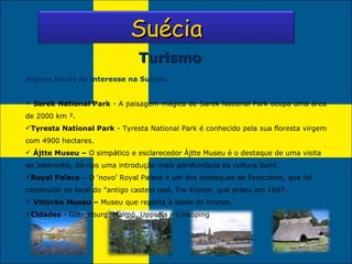 Turismo Alguns locais de interesse na Suécia; Sarek National Park  - A paisagem mágica de Sarek National Park ocupa uma área de 2000 km ². Tyresta National Park  - Tyresta National Park é conhecido pela sua floresta virgem com 4900 hectares. Ájtte Museu –  O simpático e esclarecedor Ájtte Museu é o destaque de uma visita ao Jokkmokk, dá-nos uma introdução mais aprofundada da cultura Sami. Royal Palace  – O 'novo' Royal Palace é um dos destaques de Estocolmo, que foi construído no local do "antigo castelo real, Tre Kronor, que ardeu em 1697. Vitlycke Museu –  Museu que reporta à idade do bronze. Cidades  - Götemburg, Malmö, Uppsala e Linköping  Suécia 