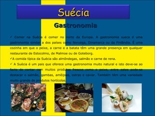 Gastronomia Comer na Suécia   é comer no norte da Europa. A gastronomia sueca é uma gastronomia similar a dos países como Noruega, Dinamarca ou da Finlândia. É uma cozinha em que o peixe, a carne e a batata têm uma grande presença em qualquer restaurante de Estocolmo, de Malmoe ou de Goteborg. A comida típica da Suécia são almôndegas, salmão e carne de rena. A Suécia é um pais que oferece uma gastronomia muito natural e isto deve-se ao facto de contar com muitos produtos frescos como o peixe, entre estes pode-se destacar o salmão, gambas, amêijoas, ostras e caviar. Também têm uma variedade muito grande de produtos hortícolas. Suécia 