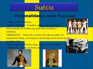 Personalidades mais Famosas ABBA - Swedish quarteto. INGMAR BERGMAN - O lendário cineasta sueco influenciou várias gerações de cinéfilos com suas obras sombrias e complexas. BERNADOTTE –  Carlos XIV ou Carlos XIV João da Suécia.   Foi marechal de França, rei da Suécia e da Noruega (como Carlos III João) de 1818 a 1844. SANTA BRÍGIDA – Famosa santa, nasceu no ano de 1302. Alfred Nobel - Criador do Prêmio Nobel. Suécia 