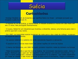 Curiosidades Sverige (Suécia) vem de Svearike que significa Reino do Svear - principal povoado que ocupava o país no século IX. - A esposa do rei da Suécia, a rainha Sílvia, é metade brasileira e morou em São Paulo até aos 13 anos, fala português fluentemente. - O sueco, Nobel foi um industrial que inventou o dinamite, deixou uma fortuna para criar o prémio que tem o seu nome. - Em 1967, os motoristas suecos mudaram da noite para o dia o lado de tráfego: mudaram da esquerda para a direita. - Os suecos celebram o solstício de verão acendendo fogueira e dançando. - É possível ver o "sol da meia-noite" em certas regiões do norte da Suécia. - O banco de Estocolmo, em 1661 foi quem primeiro imprimiu notas de dinheiro na Europa. Peles bronzeadas são o que há mais na Suécia. Ser bronzeado representa poder, status e saúde. Nenhum sueco quer ser "branquinho" e sim ostentar um bronze maravilhoso o ano todo. E como conseguem: cremes auto bronzeadores ou os solários - que estão espalhados por todas as cidades e são muito práticos! A típica sueca é louríssima, magra e bronzeada. Suécia 