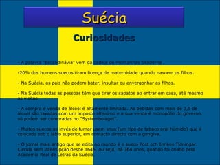 A palavra "Escandinávia" vem da cadeia de montanhas Skaderna . 20% dos homens suecos tiram licença de maternidade quando nascem os filhos. - Na Suécia, os pais não podem bater, insultar ou envergonhar os filhos. - Na Suécia todas as pessoas têm que tirar os sapatos ao entrar em casa, até mesmo as visitas. - A compra e venda de álcool é altamente limitada. As bebidas com mais de 3,5 de álcool são taxadas com um imposto altíssimo e a sua venda é monopólio do governo, só podem ser compradas no "Systembolaget". - Muitos suecos ao invés de fumar usam snus (um tipo de tabaco oral húmido) que é colocado sob o lábio superior, em contacto directo com a gengiva. O jornal mais antigo que se edita no mundo é o sueco Post och Inrikes Tidningar. Circula sem interrupção desde 1645, ou seja, há 364 anos, quando foi criado pela Academia Real de Letras da Suécia. Curiosidades Suécia 