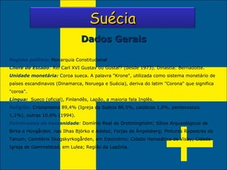 Regime político:  Monarquia Constitucional  Chefe de Estado :  Rei Carl XVI Gustav ou Gustaf? (desde 1973). Dinastia: Bernadotte. Unidade monetária:  Coroa sueca. A palavra "Krone", utilizada como sistema monetário de países escandinavos (Dinamarca, Noruega e Suécia), deriva do latim "Corona" que significa "coroa". Língua:   Sueco (oficial), Finlandês, Lapão, a maioria fala Inglês. Religião:  Cristianismo 89,4% (Igreja da Suécia 86,5%, católicos 1,8%, pentecostais 1,1%), outras 10,6% (1994). Patrimonios da humanidade :  Domínio Real de Drottningholm; Sítios Arqueológicos de Birka e Hovgården, nas Ilhas Björko e Adelsö; Forjas de Ängelsberg; Pinturas Rupestres de Tanum; Cemitério Skogskyrkogården, em Estocolmo; Cidade Hanseática de Visby; Cidade-Igreja de Gammelstad, em Lulea; Região da Lapônia. Dados Gerais Suécia 