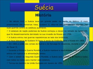 História No século XVII a Suécia teve um grande poder na região do Báltico. O mais proeminente dos monarcas Vasa, Gustavo II, aliou-se aos protestantes alemães nas suas guerras contra os católicos austríacos.  O estatuto de nação poderosa da Suécia começou a decair no reinado de Carlos XII, que foi desastrosamente derrotado na sua invasão da Rússia em 1709. A Suécia entrou nas guerras napoleónicas ao lado dos britânicos. A fraca liderança de Gustavo IV levou à perda da Finlândia para a Rússia em 1808. Em 1905 a união das coroas da Suécia e da Noruega foi dissolvida, durante o reinado de Óscar II. Durante a Primeira Guerra Mundial, a Suécia manteve a neutralidade, mas o comércio entrou em ruptura e a alimentação rareou. Com o eclodir da Segunda Guerra Mundial, a Suécia auto declarou-se neutra e lutou com todos os meios para manter esse estatuto. Tornou-se membro da União Europeia em Janeiro de 1995. Suécia 