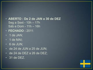 • ABERTO : De 2 de JAN a 30 de DEZ
  Seg a Sext - 10h – 17h
  Sáb e Dom - 11h – 16h
• FECHADO : 2011:
• 1 de JAN;
• 1 de MAI;
• 6 de JUN;
• de 24 de JUN a 25 de JUN;
• de 24 de DEZ a 26 de DEZ;
• 31 de DEZ.
 