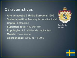 •   Ano de adesão à União Europeia: 1995
•   Sistema político: Monarquia constitucional
•   Capital: Estocolmo
                                                 Brasão de
•   Superfície total: 449 964 km²                Armas
•   População: 9,2 milhões de habitantes
•   Moeda: coroa sueca
•   Coordenadas: 62 00 N, 15 00 E
 