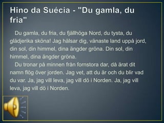 Du gamla, du fria, du fjällhöga Nord, du tysta, du
glädjerika sköna! Jag hälsar dig, vänaste land uppå jord,
din sol, din himmel, dina ängder gröna. Din sol, din
himmel, dina ängder gröna.
  Du tronar på minnen från fornstora dar, då ärat dit
namn flög över jorden. Jag vet, att du är och du blir vad
du var. Ja, jag vill leva, jag vill dö i Norden. Ja, jag vill
leva, jag vill dö i Norden.
 