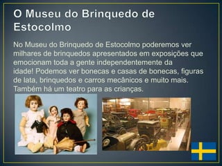No Museu do Brinquedo de Estocolmo poderemos ver
milhares de brinquedos apresentados em exposições que
emocionam toda a gente independentemente da
idade! Podemos ver bonecas e casas de bonecas, figuras
de lata, brinquedos e carros mecânicos e muito mais.
Também há um teatro para as crianças.
 