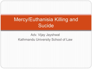 Adv. Vijay Jayshwal
Kathmandu University School of Law
Mercy/Euthanisia Killing and
Sucide
 
