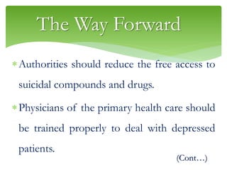 The Way Forward
Authorities should reduce the free access to
suicidal compounds and drugs.
Physicians of the primary health care should
be trained properly to deal with depressed
patients.
(Cont…)
 