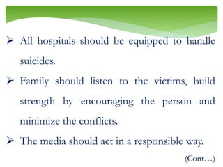  All hospitals should be equipped to handle
suicides.
 Family should listen to the victims, build
strength by encouraging the person and
minimize the conflicts.
 The media should act in a responsible way.
(Cont…)
 