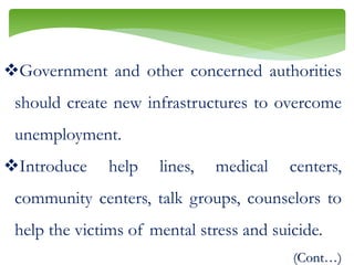 Government and other concerned authorities
should create new infrastructures to overcome
unemployment.
Introduce help lines, medical centers,
community centers, talk groups, counselors to
help the victims of mental stress and suicide.
(Cont…)
 