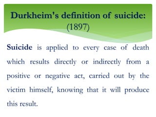 Suicide is applied to every case of death
which results directly or indirectly from a
positive or negative act, carried out by the
victim himself, knowing that it will produce
this result.
Durkheim's definition of suicide:
(1897)
 
