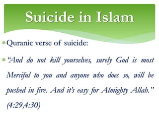 Quranic verse of suicide:
“And do not kill yourselves, surely God is most
Merciful to you and anyone who does so, will be
pushed in fire. And it’s easy for Almighty Allah.’’
(4:29,4:30)
Suicide in Islam
 