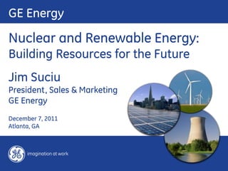 GE Energy
Nuclear and Renewable Energy:
Building Resources for the Future
Jim Suciu
President, Sales & Marketing
GE Energy
December 7, 2011
Atlanta, GA
 