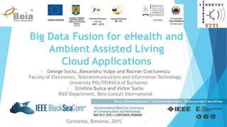 Big Data Fusion for eHealth and
Ambient Assisted Living
Cloud Applications
• George Suciu, Alexandru Vulpe and Razvan Craciunescu
Faculty of Electronics, Telecommunications and Information Technology,
University POLITEHNICA of Bucharest
• Cristina Butca and Victor Suciu
R&D Department, Beia Consult International
Constanta, Romania, 2015
 