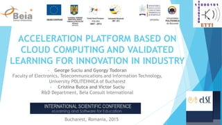 ACCELERATION PLATFORM BASED ON
CLOUD COMPUTING AND VALIDATED
LEARNING FOR INNOVATION IN INDUSTRY
• George Suciu and Gyorgy Todoran
Faculty of Electronics, Telecommunications and Information Technology,
University POLITEHNICA of Bucharest
• Cristina Butca and Victor Suciu
R&D Department, Beia Consult International
Bucharest, Romania, 2015
 