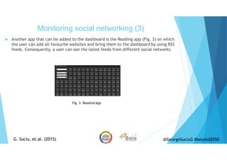 Another app that can be added to the dashboard is the Reading app (Fig. 3) on which
the user can add all favourite websites and bring them to the dashboard by using RSS
feeds. Consequently, a user can see the latest feeds from different social networks.
Monitoring social networking (3)
G. Suciu, et.al. (2015)G. Suciu, et.al. (2015) @GeorgeSuciuG #beyond2050
Fig. 3. Readind App
 