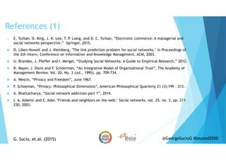 References (1)
E. Turban, D. King, J. K. Lee, T. P. Liang, and D. C. Turban, ”Electronic commerce: A managerial and
social networks perspective,” Springer, 2015.
D. Liben-Nowell and J. Kleinberg, "The link prediction problem for social networks," in Proceedings of
the 2th intern. Conference on information and Knowledge Management. ACM, 2003.
U. Brandes, J. Pfeffer and I. Mergel, “Studying Social Networks: A Guide to Empirical Research,” 2012.
R. Mayer, J. Davis and F. Schoorman, “An Integrative Model of Organizational Trust”, The Academy of
Management Review, Vol. 20, No. 3 (Jul., 1995), pp. 709-734.
A. Westin, “Privacy and Freedom”, June 1967.
F. Schoeman, “Privacy: Philosophical Dimensions”, American Philosophical Quarterly 21 (3):199 – 213.
A. Bhattacharya, “Social network addiction part 1”, 2014.
L A. Adamic and E. Adar, "Friends and neighbors on the web," Social networks, vol. 25, no. 3, pp. 211-
230, 2003.
G. Suciu, et.al. (2015)G. Suciu, et.al. (2015) @GeorgeSuciuG #beyond2050
 