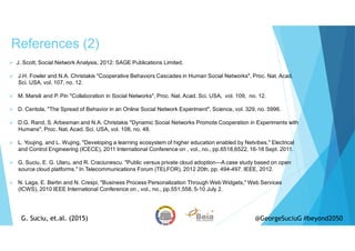 References (2)
G. Suciu, et.al. (2015)
J. Scott, Social Network Analysis, 2012: SAGE Publications Limited.
J.H. Fowler and N.A. Christakis "Cooperative Behaviors Cascades in Human Social Networks", Proc. Nat. Acad.
Sci. USA, vol. 107, no. 12.
M. Marsili and P. Pin "Collaboration in Social Networks", Proc. Nat. Acad. Sci. USA, vol. 109, no. 12.
D. Centola, "The Spread of Behavior in an Online Social Network Experiment", Science, vol. 329, no. 5996.
D.G. Rand, S. Arbesman and N.A. Christakis "Dynamic Social Networks Promote Cooperation in Experiments with
Humans", Proc. Nat. Acad. Sci. USA, vol. 108, no. 48.
L. Youjing, and L. Wujing, "Developing a learning ecosystem of higher education enabled by Netvibes," Electrical
and Control Engineering (ICECE), 2011 International Conference on , vol., no., pp.6518,6522, 16-18 Sept. 2011.
G. Suciu, E. G. Ularu, and R. Craciunescu. "Public versus private cloud adoption—A case study based on open
source cloud platforms." In Telecommunications Forum (TELFOR), 2012 20th, pp. 494-497. IEEE, 2012.
N. Laga, E. Bertin and N. Crespi, "Business Process Personalization Through Web Widgets," Web Services
(ICWS), 2010 IEEE International Conference on , vol., no., pp.551,558, 5-10 July 2.
G. Suciu, et.al. (2015) @GeorgeSuciuG #beyond2050
 