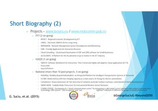 Short Biography (2)
Projects – www.beiaro.eu / www.mobcomm.pub.ro
FP7 (2 on-going)
REDICT : Regional Economic Development by ICT
eWALL : Electronic Wall for Active Long Living
NMSDMON : Network Management System Development and Monitoring
FAIR : Friendly Application for Interactive Receiver
Cloud Consulting : Cloud-based Automation of ERP and CRM software for Small Businesses
ACCELERATE: A Platform for the Acceleration of go-to market in the ICT industry
H2020 (1 on-going)
SWITCH: Software Workbench for Interactive, Time Critical and Highly self-adaptive Cloud applications (ICT-9)
Power2SME
Speech2Platform
National (more than 10 past projects, 5 on-going)
MobiWay: Mobility Beyond Individualism: an IntegratedPlatform for Intelligent Transportation Systems of Tomorrow
EV-BAT: Redox battery with fast charging capacity as a main source of energy for electric autovehicles
CarbaDetect: Imuno-biosensors for fast detection of carbamic pesticide residues (carbaryl, carbendazim) in horticultural products
SARAT-IWSN : Scalable Radio Transceiver for Instrumental Wireless Sensor Networks
COMM-CENTER : Developing of a “cloud communication center" by integrating a call/contact center platform with unified communication
technology, CRM system, “text-to-speech” and “automatic speech recognition” solutions in different languages (including Romanian)
G. Suciu, et.al. (2015)G. Suciu, et.al. (2015) @GeorgeSuciuG #beyond2050
 