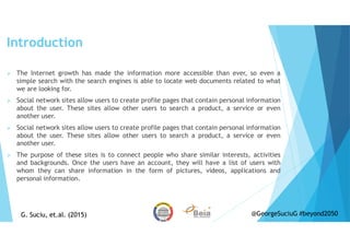 Introduction
The Internet growth has made the information more accessible than ever, so even a
simple search with the search engines is able to locate web documents related to what
we are looking for.
Social network sites allow users to create profile pages that contain personal information
about the user. These sites allow other users to search a product, a service or even
another user.
Social network sites allow users to create profile pages that contain personal information
about the user. These sites allow other users to search a product, a service or even
another user.
The purpose of these sites is to connect people who share similar interests, activities
and backgrounds. Once the users have an account, they will have a list of users with
whom they can share information in the form of pictures, videos, applications and
personal information.
G. Suciu, et.al. (2015)G. Suciu, et.al. (2015) @GeorgeSuciuG #beyond2050
 