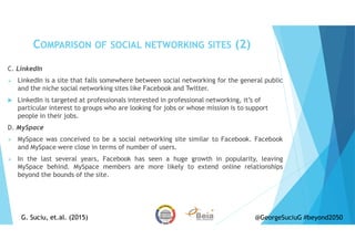 C. LinkedIn
LinkedIn is a site that falls somewhere between social networking for the general public
and the niche social networking sites like Facebook and Twitter.
LinkedIn is targeted at professionals interested in professional networking, it’s of
particular interest to groups who are looking for jobs or whose mission is to support
people in their jobs.
D. MySpace
MySpace was conceived to be a social networking site similar to Facebook. Facebook
and MySpace were close in terms of number of users.
In the last several years, Facebook has seen a huge growth in popularity, leaving
MySpace behind. MySpace members are more likely to extend online relationships
beyond the bounds of the site.
COMPARISON OF SOCIAL NETWORKING SITES (2)
G. Suciu, et.al. (2015)G. Suciu, et.al. (2015) @GeorgeSuciuG #beyond2050
 