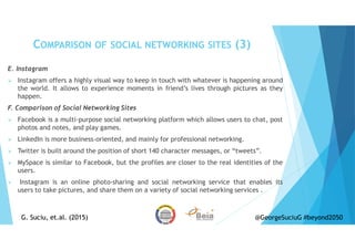 E. Instagram
Instagram offers a highly visual way to keep in touch with whatever is happening around
the world. It allows to experience moments in friend’s lives through pictures as they
happen.
F. Comparison of Social Networking Sites
Facebook is a multi-purpose social networking platform which allows users to chat, post
photos and notes, and play games.
LinkedIn is more business-oriented, and mainly for professional networking.
Twitter is built around the position of short 140 character messages, or “tweets”.
MySpace is similar to Facebook, but the profiles are closer to the real identities of the
users.
Instagram is an online photo-sharing and social networking service that enables its
users to take pictures, and share them on a variety of social networking services .
COMPARISON OF SOCIAL NETWORKING SITES (3)
G. Suciu, et.al. (2015)G. Suciu, et.al. (2015) @GeorgeSuciuG #beyond2050
 