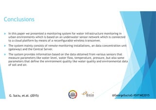Conclusions
In this paper we presented a monitoring system for water infrastructure monitoring in
urban environments which is based on an underwater sensor network which is connected
to a cloud platform by means of a reconfigurable wireless transceiver.
The system mainly consists of remote monitoring installations, an data concentration unit
(gateway) and the Central Server.
The system provides information based on the data obtained from various sensors that
measure parameters like water level, water flow, temperature, pressure, but also some
parameters that define the environment quality like water quality and environmental data
of soil and air.
G. Suciu, et.al. (2015)G. Suciu, et.al. (2015) @GeorgeSuciuG #SIITME2015
 