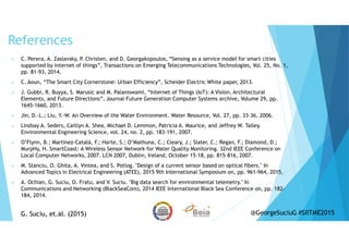 References
C. Perera, A. Zaslavsky, P. Christen, and D. Georgakopoulos, “Sensing as a service model for smart cities
supported by internet of things”, Transactions on Emerging Telecommunications Technologies, Vol. 25, No. 1,
pp. 81-93, 2014.
C. Aoun, “The Smart City Cornerstone: Urban Efficiency”, Scheider Electric White paper, 2013.
J. Gubbi, R. Buyya, S. Marusic and M. Palaniswami, “Internet of Things (IoT): A Vision, Architectural
Elements, and Future Directions”, Journal Future Generation Computer Systems archive, Volume 29, pp.
1645-1660, 2013.
Jin, D.-L.; Liu, Y.-W. An Overview of the Water Environment. Water Resource, Vol. 27, pp. 33–36, 2006.
Lindsay A. Seders, Caitlyn A. Shea, Michael D. Lemmon, Patricia A. Maurice, and Jeffrey W. Talley.
Environmental Engineering Science, vol. 24, no. 2, pp. 183-191, 2007.
O’Flynn, B.; Martínez-Català, F.; Harte, S.; O’Mathuna, C.; Cleary, J.; Slater, C.; Regan, F.; Diamond, D.;
MurpHy, H. SmartCoast: A Wireless Sensor Network for Water Quality Monitoring. 32nd IEEE Conference on
Local Computer Networks, 2007. LCN 2007, Dublin, Ireland, October 15–18, pp. 815–816, 2007.
M. Stanciu, O. Ghita, A. Vintea, and S. Potlog. "Design of a current sensor based on optical fibers." In
Advanced Topics in Electrical Engineering (ATEE), 2015 9th International Symposium on, pp. 961-964, 2015.
A. Ochian, G. Suciu, O. Fratu, and V. Suciu. "Big data search for environmental telemetry." In
Communications and Networking (BlackSeaCom), 2014 IEEE International Black Sea Conference on, pp. 182-
184, 2014.
G. Suciu, et.al. (2015)G. Suciu, et.al. (2015) @GeorgeSuciuG #SIITME2015
 