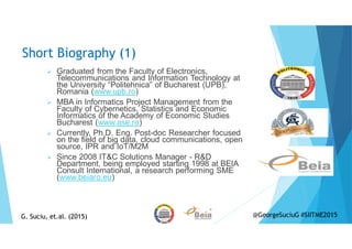 Short Biography (1)
Graduated from the Faculty of Electronics,
Telecommunications and Information Technology at
the University “Politehnica” of Bucharest (UPB),
Romania (www.upb.ro)
MBA in Informatics Project Management from the
Faculty of Cybernetics, Statistics and Economic
Informatics of the Academy of Economic Studies
Bucharest (www.ase.ro)
Currently, Ph.D. Eng. Post-doc Researcher focused
on the field of big data, cloud communications, open
source, IPR and IoT/M2M
Since 2008 IT&C Solutions Manager - R&D
Department, being employed starting 1998 at BEIA
Consult International, a research performing SME
(www.beiaro.eu)
G. Suciu, et.al. (2015)G. Suciu, et.al. (2015) @GeorgeSuciuG #SIITME2015
 