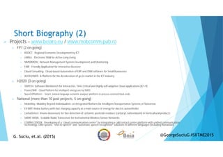 Short Biography (2)
Projects – www.beiaro.eu / www.mobcomm.pub.ro
FP7 (2 on-going)
REDICT : Regional Economic Development by ICT
eWALL : Electronic Wall for Active Long Living
NMSDMON : Network Management System Development and Monitoring
FAIR : Friendly Application for Interactive Receiver
Cloud Consulting : Cloud-based Automation of ERP and CRM software for Small Businesses
ACCELERATE: A Platform for the Acceleration of go-to market in the ICT industry
H2020 (3 on-going)
SWITCH: Software Workbench for Interactive, Time Critical and Highly self-adaptive Cloud applications (ICT-9)
Power2SME - Cloud Platform for intelligent energy use by SMES
Speech2Platform - Smart, natural language semantic analyser platform to process oriented back-ends
National (more than 10 past projects, 5 on-going)
MobiWay: Mobility Beyond Individualism: an Integrated Platform for Intelligent Transportation Systems of Tomorrow
EV-BAT: Redox battery with fast charging capacity as a main source of energy for electric autovehicles
CarbaDetect: Imuno-biosensors for fast detection of carbamic pesticide residues (carbaryl, carbendazim) in horticultural products
SARAT-IWSN : Scalable Radio Transceiver for Instrumental Wireless Sensor Networks
COMM-CENTER : Developing of a “cloud communication center" by integrating a call/contact center platform with unified communication
technology, CRM system, “text-to-speech” and “automatic speech recognition” solutions in different languages (including Romanian)
G. Suciu, et.al. (2015)G. Suciu, et.al. (2015) @GeorgeSuciuG #SIITME2015
 
