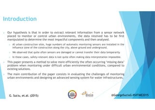 Introduction
Our hypothesis is that in order to extract relevant information from a sensor network
placed to monitor or control urban environments, the data received has to be first
manipulated to determine the most impactful components and then analysed.
At urban construction sites, huge numbers of automatic monitoring sensors are installed in the
influence zone of the construction along the city, above ground and underground.
We observed that quite often sensors are damaged or cannot transfer their data temporarily.
In these cases, safety-relevant data is lost quite often making data interpretation impossible.
This paper presents a method to solve more efficiently the often occurring ‘missing data’
problem when monitoring under difficult urban environmental conditions, compared to
existing solutions.
The main contribution of the paper consists in evaluating the challenges of monitoring
urban environments and designing an advanced sensing system for water infrastructures.
G. Suciu, et.al. (2015)G. Suciu, et.al. (2015) @GeorgeSuciuG #SIITME2015
 