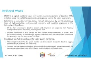 Related Work
EMNET is a typical real-time water environment monitoring systems of based on WSNs
(wireless sensor network) that can monitor, analyze and control the water parameters.
LakeNet is an embedded wireless sensor network constructed by an interdisciplinary
team of hydrogeologists, environmental engineers, and electrical engineers at the
University of Notre Dame.
Off-the-shelf temperature, dissolved oxygen, and pH probes are suspended from floating,
waterproof cases with electronics, forming sensor pods.
Wireless transmission to relay stations and a PC gateway enable researchers to interact with
the network remotely to alter sampling patterns, download data, and analyze data trends using
the gateway's recursive processing of raw data.
SmartCoast is a Multi Sensor System for water quality monitoring.
The main parameters that the system monitor are: temperature, phosphate, dissolved oxygen,
conductivity, pH, turbidity and water level.
To meet the low power consumption requirements of the deployment scenario envisaged the
communication standard in the WSN is Zigbee implemented on the Tyndall mote.
G. Suciu, et.al. (2015)G. Suciu, et.al. (2015) @GeorgeSuciuG #SIITME2015
 