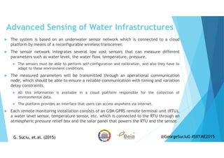 Advanced Sensing of Water Infrastructures
The system is based on an underwater sensor network which is connected to a cloud
platform by means of a reconfigurable wireless transceiver.
The sensor network integrates several low cost sensors that can measure different
parameters such as water level, the water flow, temperature, pressure.
The sensors must be able to perform self-configuration and calibration, and also they have to
adapt to these environment conditions.
The measured parameters will be transmitted through an operational communication
node, which should be able to ensure a reliable communication with timing and variation
delay constraints.
All this information is available in a cloud platform responsible for the collection of
environmental data.
The platform provides an interface that users can access anywhere via Internet.
Each remote monitoring installation consists of an GSM-GPRS remote terminal unit (RTU),
a water level sensor, temperature sensor, etc. which is connected to the RTU through an
atmospheric pressure relief box and the solar panel that powers the RTU and the sensor.
G. Suciu, et.al. (2015)G. Suciu, et.al. (2015) @GeorgeSuciuG #SIITME2015
 
