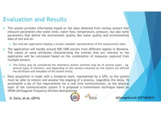 Evaluation and Results
The system provides information based on the data obtained from various sensors that
measure parameters like water level, water flow, temperature, pressure, but also some
parameters that define the environment quality like water quality and environmental
data of soil and air.
Our end user application displays a human readable representation of the measurement data.
The application will handle around 500-1000 sensors from different regions in Romania.
The values of some attributes characterizing the entities that are relevant to the
application will be calculated based on the combination of measures captured from
multiple sensors.
The entity may be considered the telemetry station (entities may be of several types - eg.
several types of stations), and depending on the sensors mounted on the station are defined
the attributes and metadata of the station entity.
Data acquisition is made with a temporal mark, represented by a GPS, so the system
must be able to restore and analyse the ongoing of a process, regardless the delay. To
accomplish a set of the requirements for a real time communication, at the physical
layer of the communication system it is proposed a transmission technique based on
OFDM (Orthogonal Frequency Division Multiplexing).
G. Suciu, et.al. (2015)G. Suciu, et.al. (2015) @GeorgeSuciuG #SIITME2015
 