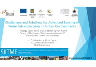 Challenges and Solutions for Advanced Sensing of
Water Infrastructures in Urban Environments
• George Suciu, Adela Vintea, Stefan Ciprian Arseni
Faculty of Electronics, Telecommunications and IT
University POLITEHNICA of Bucharest
• Cristina Butca, Victor Suciu
BEIA Consult International
R&D Deapartment
@GeorgeSuciuG #SIITME2015
 