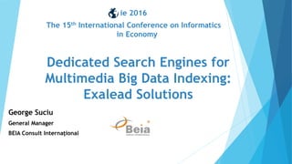 George Suciu
General Manager
BEIA Consult Interna ional
Dedicated Search Engines for
Multimedia Big Data Indexing:
Exalead Solutions
ie 2016
The 15th International Conference on Informatics
in Economy
 