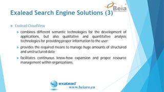 Exalead CloudView
combines different semantic technologies for the development of
applications, but also qualitative and quantitative analysis
technologies for providing proper information to the user;
provides the required means to manage huge amounts of structured
and unstructured data;
facilitates continuous know-how expansion and proper resource
management within organizations.
Exalead Search Engine Solutions (3)
www.beiaro.eu
 