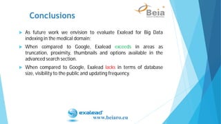 Conclusions
www.beiaro.eu
As future work we envision to evaluate Exalead for Big Data
indexing in the medical domain;
When compared to Google, Exalead exceeds in areas as
truncation, proximity, thumbnails and options available in the
advanced search section.
When compared to Google, Exalead lacks in terms of database
size, visibility to the public and updating frequency.
 