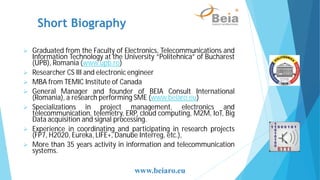 Short Biography
Graduated from the Faculty of Electronics, Telecommunications and
Information Technology at the University “Politehnica” of Bucharest
(UPB), Romania (www.upb.ro)
Researcher CS III and electronic engineer
MBA from TEMIC Institute of Canada
General Manager and founder of BEIA Consult International
(Romania), a research performing SME (www.beiaro.eu)
Specializations in project management, electronics and
telecommunication, telemetry, ERP, cloud computing, M2M, IoT, Big
Data acquisition and signal processing.
Experience in coordinating and participating in research projects
(FP7, H2020, Eureka, LIFE+, Danube Interreg, etc.),
More than 35 years activity in information and telecommunication
systems.
www.beiaro.eu
 