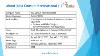 Company Name Beia Consult International SRL
General Manager George SUCIU
Business Field • Trading and distribution of telecommunications
equipment
• National and EU R&D Projects
• Telecommunications turn-key projects
Team Total: 40 employees ; 7 management personnel
Headquarters 12, Poiana Narciselor st., sect.1, Bucharest
Tel / Fax Tel: +40 21 332 3005 Fax: +40 21 332 3006
Home Page www.beia.ro
Certification ISO 9002/2000; ISO 14001;ISO27000
Established 1991
www.beiaro.eu
About Beia Consult International (1)
 