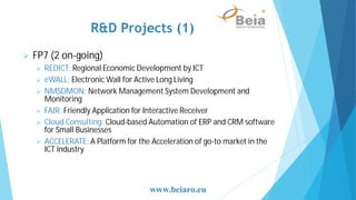 R&D Projects (1)
FP7 (2 on-going)
REDICT: Regional Economic Development by ICT
eWALL: Electronic Wall for Active Long Living
NMSDMON: Network Management System Development and
Monitoring
FAIR: Friendly Application for Interactive Receiver
Cloud Consulting: Cloud-based Automation of ERP and CRM software
for Small Businesses
ACCELERATE: A Platform for the Acceleration of go-to market in the
ICT industry
www.beiaro.eu
 