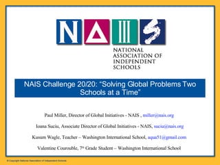 Paul Miller, Director of Global Initiatives - NAIS ,  [email_address]   Ioana Suciu, Associate Director of Global Initiatives - NAIS,  [email_address] Kusum Wagle, Teacher – Washington International School,  [email_address]   Valentine Courouble, 7 th  Grade Student – Washington International School   NAIS Challenge 20/20: “Solving Global Problems Two Schools at a Time” 