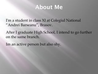 About Me
I'm a student in class XI at Colegiul National
“Andrei Barseanu”, Brasov.
After I graduate High School, I intend to go further
on the same branch.
Im an active person but also shy.
 