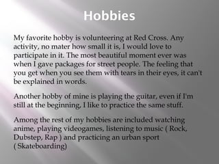Hobbies
My favorite hobby is volunteering at Red Cross. Any
activity, no mater how small it is, I would love to
participate in it. The most beautiful moment ever was
when I gave packages for street people. The feeling that
you get when you see them with tears in their eyes, it can't
be explained in words.
Another hobby of mine is playing the guitar, even if I'm
still at the beginning, I like to practice the same stuff.
Among the rest of my hobbies are included watching
anime, playing videogames, listening to music ( Rock,
Dubstep, Rap ) and practicing an urban sport
( Skateboarding)
 