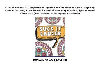 Suck It Cancer: 50 Inspirational Quotes and Mantras to Color - Fighting
Cancer Coloring Book for Adults and Kids to Stay Positive, Spread Good
Vibes, ... 1 (Motivational Coloring Activity Book)
DONWLOAD LAST PAGE !!!!
Suck It Cancer: 50 Inspirational Quotes and Mantras to Color - Fighting Cancer Coloring Book for Adults and Kids to Stay Positive, Spread Good Vibes, ... 1 (Motivational Coloring Activity Book)
 