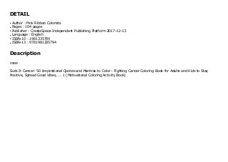 DETAIL
Author : Pink Ribbon Coloristsq
Pages : 104 pagesq
Publisher : CreateSpace Independent Publishing Platform 2017-12-13q
Language : Englishq
ISBN-10 : 198133579Xq
ISBN-13 : 9781981335794q
Description
none
Suck It Cancer: 50 Inspirational Quotes and Mantras to Color - Fighting Cancer Coloring Book for Adults and Kids to Stay
Positive, Spread Good Vibes, ... 1 (Motivational Coloring Activity Book)
 